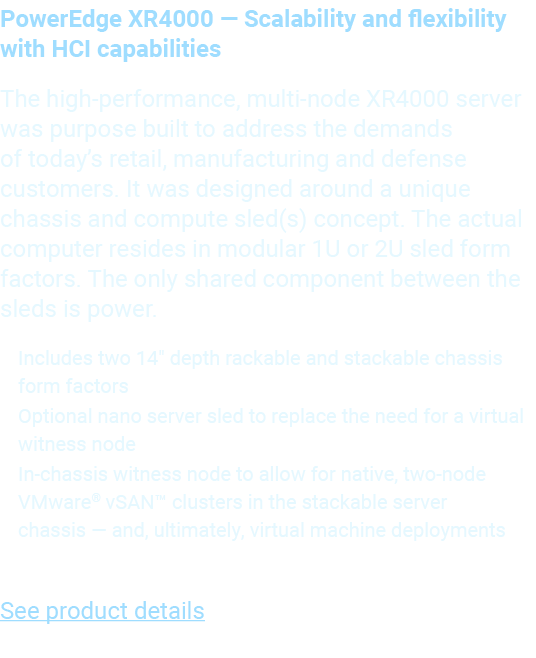 PowerEdge XR4000 — Scalability and flexibility with HCI capabilities The high performance, multi node XR4000 server w...